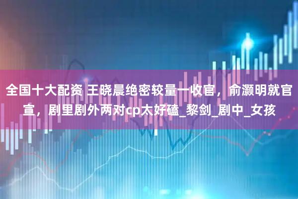 全国十大配资 王晓晨绝密较量一收官，俞灏明就官宣，剧里剧外两对cp太好磕_黎剑_剧中_女孩