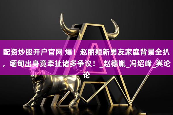 配资炒股开户官网 爆！赵丽颖新男友家庭背景全扒，缅甸出身竟牵扯诸多争议！_赵德胤_冯绍峰_舆论