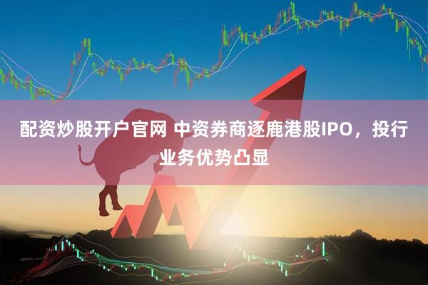 配资炒股开户官网 中资券商逐鹿港股IPO，投行业务优势凸显