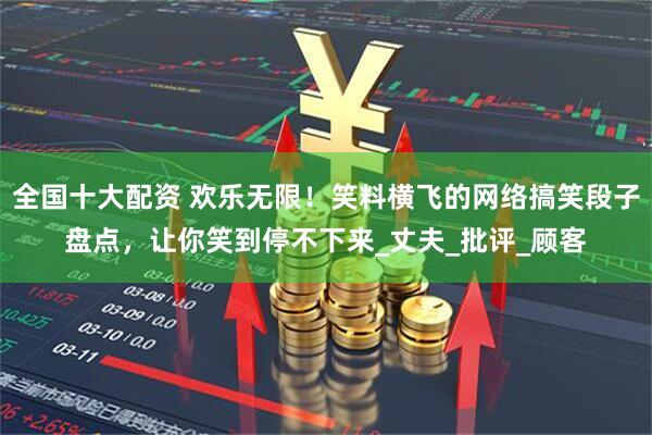 全国十大配资 欢乐无限！笑料横飞的网络搞笑段子盘点，让你笑到停不下来_丈夫_批评_顾客