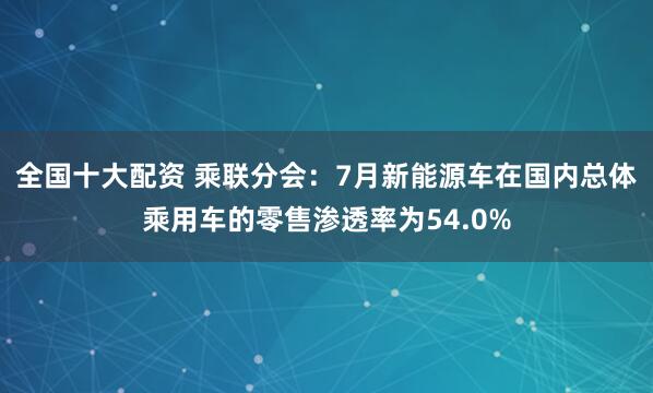 全国十大配资 乘联分会：7月新能源车在国内总体乘用车的零售渗透率为54.0%