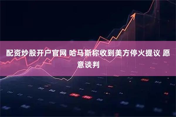 配资炒股开户官网 哈马斯称收到美方停火提议 愿意谈判