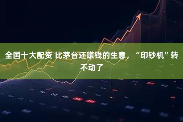 全国十大配资 比茅台还赚钱的生意，“印钞机”转不动了