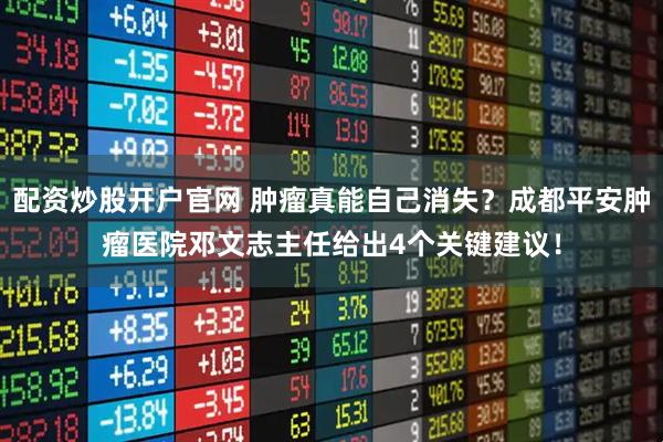 配资炒股开户官网 肿瘤真能自己消失？成都平安肿瘤医院邓文志主任给出4个关键建议！