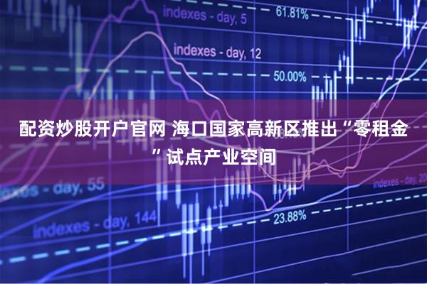 配资炒股开户官网 海口国家高新区推出“零租金”试点产业空间