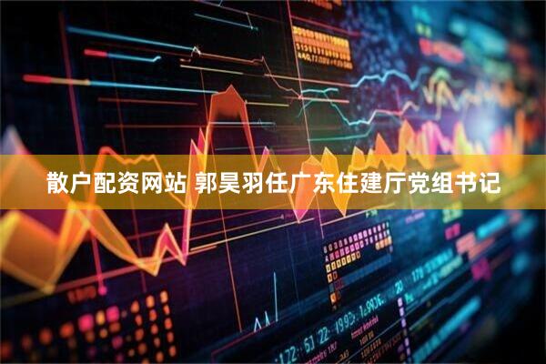 散户配资网站 郭昊羽任广东住建厅党组书记