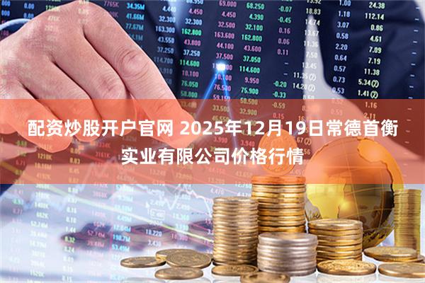 配资炒股开户官网 2025年12月19日常德首衡实业有限公司价格行情