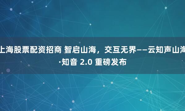 上海股票配资招商 智启山海，交互无界——云知声山海·知音 2.0 重磅发布